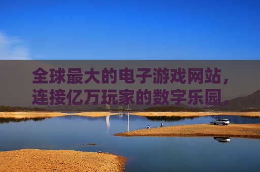 全球最大的电子游戏网站,连接亿万玩家的数字乐园,全球最大电子游戏网站,亿万玩家的数字乐园 全球最大的电子游戏网站,连接亿万玩家的数字乐园,全球最大电子游戏网站,亿万玩家的数字乐园