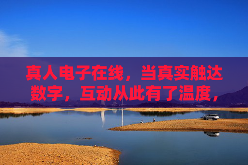 真人电子在线,当真实触达数字,互动从此有了温度,真实触达数字,互动从此有温度 真人电子在线,当真实触达数字,互动从此有了温度,真实触达数字,互动从此有温度