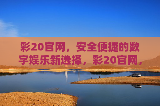 彩20官网,安全便捷的数字娱乐新选择,彩20官网,安全便捷的数字娱乐新选择 彩20官网,安全便捷的数字娱乐新选择,彩20官网,安全便捷的数字娱乐新选择