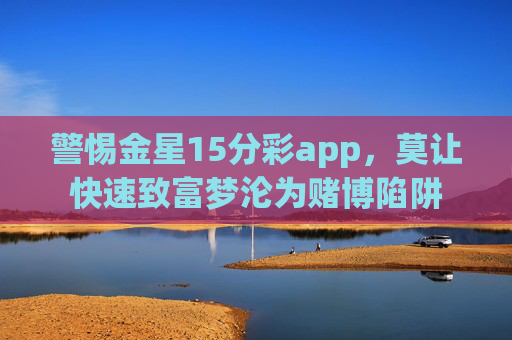 警惕金星15分彩app,莫让快速致富梦沦为赌博陷阱 警惕金星15分彩app,莫让快速致富梦沦为赌博陷阱