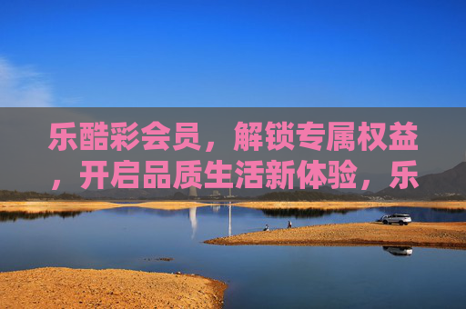 乐酷彩会员,解锁专属权益,开启品质生活新体验,乐酷彩会员,解锁专属权益,开启品质生活新体验 乐酷彩会员,解锁专属权益,开启品质生活新体验,乐酷彩会员,解锁专属权益,开启品质生活新体验