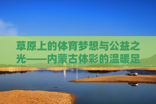 草原上的体育梦想与公益之光——内蒙古体彩的温暖足迹,草原体育梦想与公益之光——内蒙古体彩温暖足迹 草原上的体育梦想与公益之光——内蒙古体彩的温暖足迹,草原体育梦想与公益之光——内蒙古体彩温暖足迹