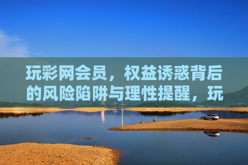 玩彩网会员,权益诱惑背后的风险陷阱与理性提醒,玩彩网会员,权益诱惑背后的风险陷阱与理性提醒 玩彩网会员,权益诱惑背后的风险陷阱与理性提醒,玩彩网会员,权益诱惑背后的风险陷阱与理性提醒