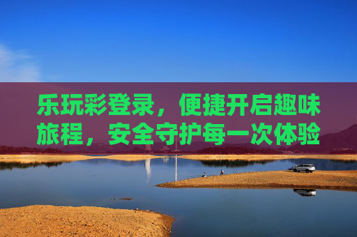 乐玩彩登录,便捷开启趣味旅程,安全守护每一次体验,乐玩彩登录,便捷趣味旅程,安全守护体验 乐玩彩登录,便捷开启趣味旅程,安全守护每一次体验,乐玩彩登录,便捷趣味旅程,安全守护体验