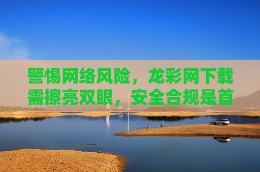 警惕网络风险,龙彩网下载需擦亮双眼,安全合规是首位,龙彩网下载需警惕风险,安全合规是首位 警惕网络风险,龙彩网下载需擦亮双眼,安全合规是首位,龙彩网下载需警惕风险,安全合规是首位