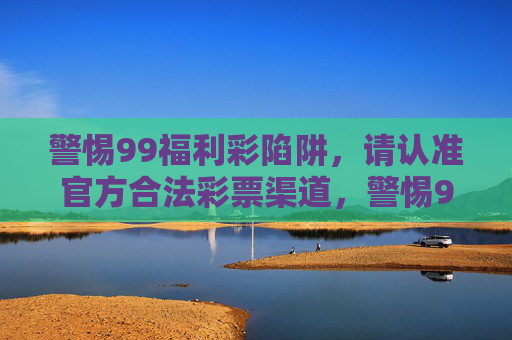 警惕99福利彩陷阱,请认准官方合法彩票渠道,警惕99福利彩陷阱,认准官方合法彩票渠道 警惕99福利彩陷阱,请认准官方合法彩票渠道,警惕99福利彩陷阱,认准官方合法彩票渠道