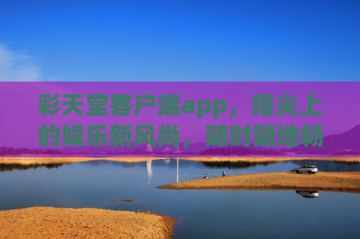 彩天堂客户端app,指尖上的娱乐新风尚,随时随地畅享精彩,彩天堂客户端,指尖上的娱乐新风尚,随时随地畅享精彩 彩天堂客户端app,指尖上的娱乐新风尚,随时随地畅享精彩,彩天堂客户端,指尖上的娱乐新风尚,随时随地畅享精彩