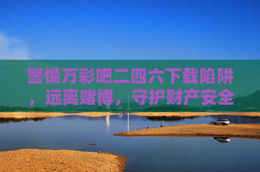 警惕万彩吧二四六下载陷阱,远离赌博,守护财产安全,警惕万彩吧二四六下载陷阱,远离赌博守护财产安全 警惕万彩吧二四六下载陷阱,远离赌博,守护财产安全,警惕万彩吧二四六下载陷阱,远离赌博守护财产安全