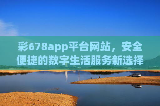 彩678app平台网站,安全便捷的数字生活服务新选择,彩678app平台网站,安全便捷的数字生活服务新选择 彩678app平台网站,安全便捷的数字生活服务新选择,彩678app平台网站,安全便捷的数字生活服务新选择
