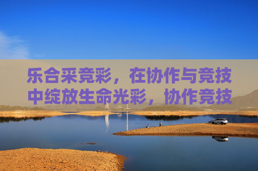 乐合采竞彩,在协作与竞技中绽放生命光彩,协作竞技绽放生命光彩 乐合采竞彩,在协作与竞技中绽放生命光彩,协作竞技绽放生命光彩