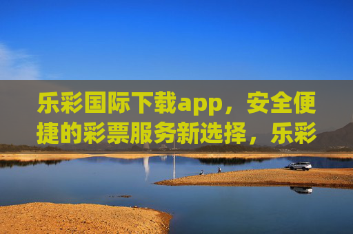 乐彩国际下载app，安全便捷的彩票服务新选择，乐彩国际APP下载，安全便捷的彩票服务新选择