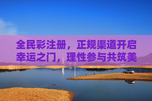 全民彩注册，正规渠道开启幸运之门，理性参与共筑美好，全民彩注册，正规渠道启幸运，理性参与筑美好