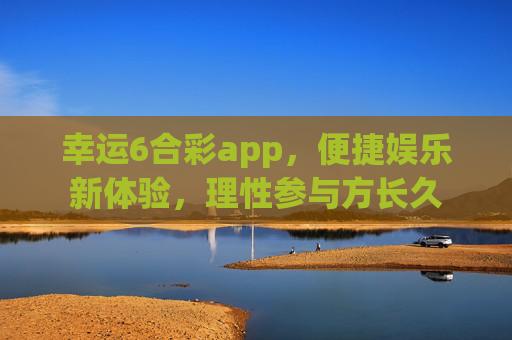 幸运6合彩app,便捷娱乐新体验,理性参与方长久 幸运6合彩app,便捷娱乐新体验,理性参与方长久