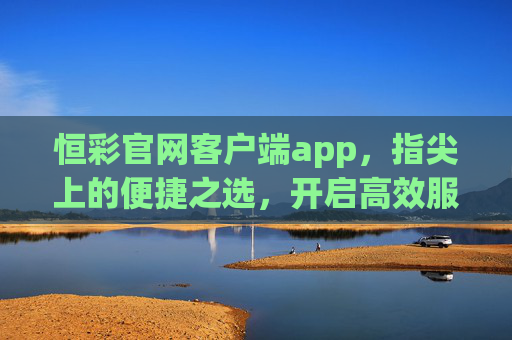 恒彩官网客户端app,指尖上的便捷之选,开启高效服务新体验,恒彩客户端,指尖便捷之选,高效服务新体验 恒彩官网客户端app,指尖上的便捷之选,开启高效服务新体验,恒彩客户端,指尖便捷之选,高效服务新体验
