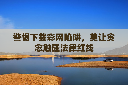 警惕下载彩网陷阱，莫让贪念触碰法律红线