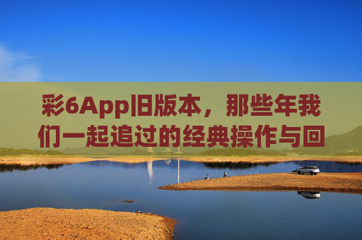 彩6App旧版本,那些年我们一起追过的经典操作与回忆,彩6旧版,那些年我们一起追过的经典操作与回忆 彩6App旧版本,那些年我们一起追过的经典操作与回忆,彩6旧版,那些年我们一起追过的经典操作与回忆