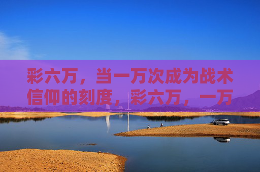 彩六万,当一万次成为战术信仰的刻度,彩六万,一万次,战术信仰的刻度 彩六万,当一万次成为战术信仰的刻度,彩六万,一万次,战术信仰的刻度