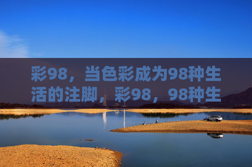 彩98,当色彩成为98种生活的注脚,彩98,98种生活的色彩注脚 彩98,当色彩成为98种生活的注脚,彩98,98种生活的色彩注脚