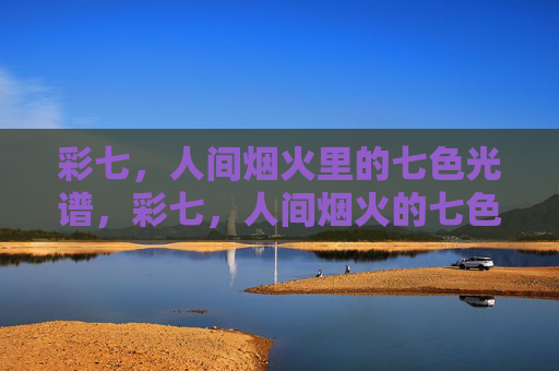 彩七,人间烟火里的七色光谱,彩七,人间烟火的七色光谱 彩七,人间烟火里的七色光谱,彩七,人间烟火的七色光谱