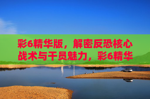 彩6精华版,解密反恐核心战术与干员魅力,彩6精华版,反恐核心战术与干员魅力解密 彩6精华版,解密反恐核心战术与干员魅力,彩6精华版,反恐核心战术与干员魅力解密