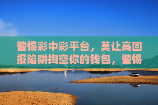 警惕彩中彩平台,莫让高回报陷阱掏空你的钱包,警惕彩中彩平台高回报陷阱,莫让钱包被掏空 警惕彩中彩平台,莫让高回报陷阱掏空你的钱包,警惕彩中彩平台高回报陷阱,莫让钱包被掏空