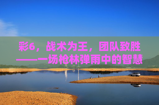 彩6,战术为王,团队致胜——一场枪林弹雨中的智慧博弈,彩6,战术与团队的智慧博弈 彩6,战术为王,团队致胜——一场枪林弹雨中的智慧博弈,彩6,战术与团队的智慧博弈