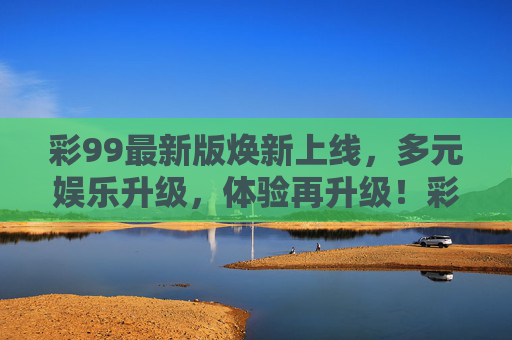 彩99最新版焕新上线,多元娱乐升级,体验再升级!彩99最新版焕新上线,多元娱乐升级,体验再升级 彩99最新版焕新上线,多元娱乐升级,体验再升级!彩99最新版焕新上线,多元娱乐升级,体验再升级