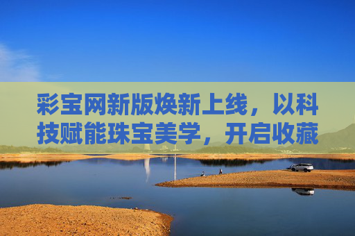彩宝网新版焕新上线,以科技赋能珠宝美学,开启收藏与投资新篇章,彩宝网新版上线,科技赋能珠宝美学 开启收藏投资新篇章 彩宝网新版焕新上线,以科技赋能珠宝美学,开启收藏与投资新篇章,彩宝网新版上线,科技赋能珠宝美学 开启收藏投资新篇章