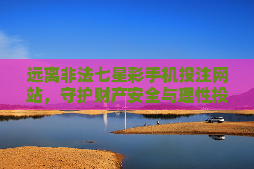 远离非法七星彩手机投注网站,守护财产安全与理性投注,远离非法七星彩手机投注网站 守护财产安全与理性投注 远离非法七星彩手机投注网站,守护财产安全与理性投注,远离非法七星彩手机投注网站 守护财产安全与理性投注