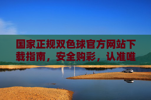 国家正规双色球官方网站下载指南，安全购彩，认准唯一官方入口，国家正规双色球官网下载指南，安全购彩认准唯一官方入口
