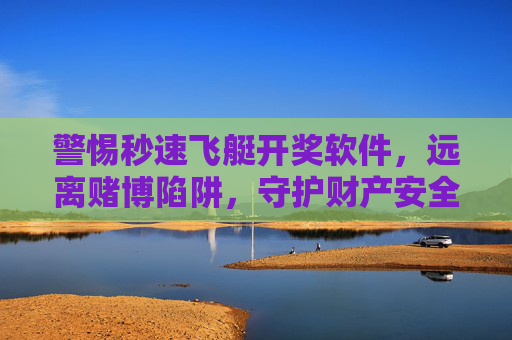 警惕秒速飞艇开奖软件，远离赌博陷阱，守护财产安全，警惕秒速飞艇开奖软件，远离赌博陷阱守护财产安全