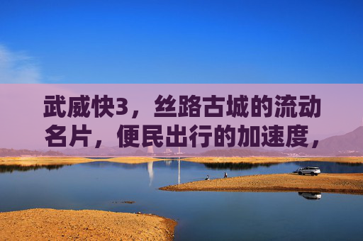 武威快3，丝路古城的流动名片，便民出行的加速度，武威快3，丝路古城的流动名片，便民出行加速度
