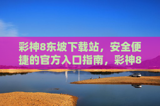 彩神8东坡下载站，安全便捷的官方入口指南，彩神8东坡下载站，安全便捷的官方入口指南