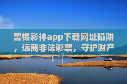 警惕彩神app下载网址陷阱，远离非法彩票，守护财产安全，警惕彩神app下载网址陷阱，远离非法彩票守护财产安全