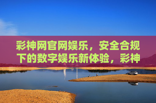 彩神网官网娱乐，安全合规下的数字娱乐新体验，彩神网官网，安全合规的数字娱乐新体验