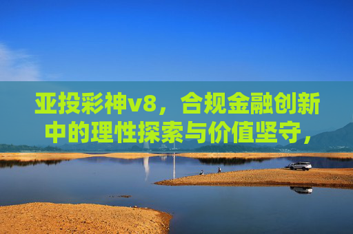亚投彩神v8,合规金融创新中的理性探索与价值坚守,亚投彩神v8,合规金融创新中的理性探索与价值坚守 亚投彩神v8,合规金融创新中的理性探索与价值坚守,亚投彩神v8,合规金融创新中的理性探索与价值坚守