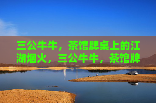 三公牛牛,茶馆牌桌上的江湖烟火,三公牛牛,茶馆牌桌江湖烟火 三公牛牛,茶馆牌桌上的江湖烟火,三公牛牛,茶馆牌桌江湖烟火