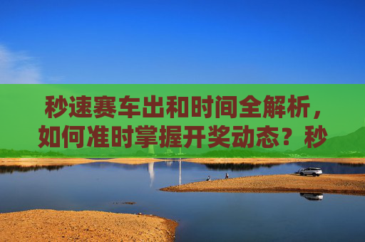 秒速赛车出和时间全解析,如何准时掌握开奖动态?秒速赛车开奖时间全解析,准时掌握开奖动态 秒速赛车出和时间全解析,如何准时掌握开奖动态?秒速赛车开奖时间全解析,准时掌握开奖动态