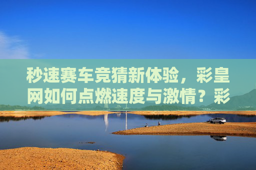 秒速赛车竞猜新体验,彩皇网如何点燃速度与激情?彩皇网秒速赛车竞猜新体验,点燃速度与激情 秒速赛车竞猜新体验,彩皇网如何点燃速度与激情?彩皇网秒速赛车竞猜新体验,点燃速度与激情