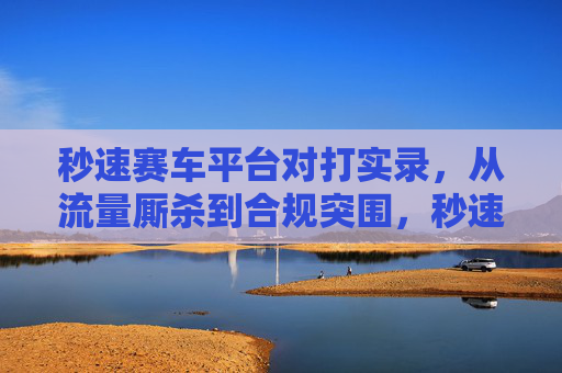 秒速赛车平台对打实录,从流量厮杀到合规突围,秒速赛车平台对打实录,从流量厮杀到合规突围 秒速赛车平台对打实录,从流量厮杀到合规突围,秒速赛车平台对打实录,从流量厮杀到合规突围
