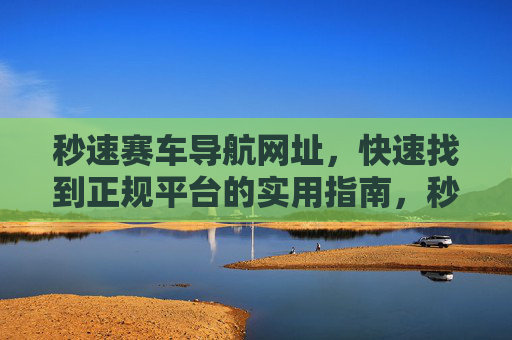 秒速赛车导航网址，快速找到正规平台的实用指南，秒速赛车导航，快速找到正规平台的实用指南