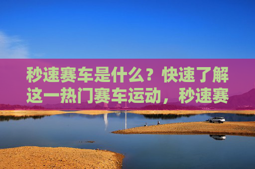 秒速赛车是什么?快速了解这一热门赛车运动,秒速赛车,快速了解这一热门赛车运动 秒速赛车是什么?快速了解这一热门赛车运动,秒速赛车,快速了解这一热门赛车运动