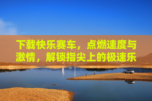 下载快乐赛车,点燃速度与激情,解锁指尖上的极速乐趣,快乐赛车,指尖点燃速度与激情 下载快乐赛车,点燃速度与激情,解锁指尖上的极速乐趣,快乐赛车,指尖点燃速度与激情