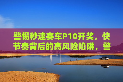 警惕秒速赛车P10开奖,快节奏背后的高风险陷阱,警惕秒速赛车P10开奖,快节奏背后的高风险陷阱 警惕秒速赛车P10开奖,快节奏背后的高风险陷阱,警惕秒速赛车P10开奖,快节奏背后的高风险陷阱