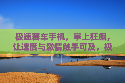 极速赛车手机,掌上狂飙,让速度与激情触手可及,极速赛车手机,掌上狂飙,激情触手可及 极速赛车手机,掌上狂飙,让速度与激情触手可及,极速赛车手机,掌上狂飙,激情触手可及