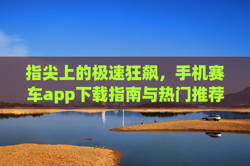 指尖上的极速狂飙,手机赛车app下载指南与热门推荐,指尖极速狂飙,手机赛车app下载指南与热门推荐 指尖上的极速狂飙,手机赛车app下载指南与热门推荐,指尖极速狂飙,手机赛车app下载指南与热门推荐