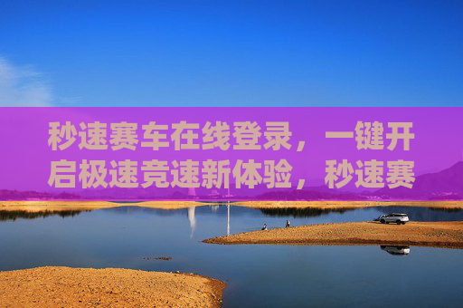 秒速赛车在线登录,一键开启极速竞速新体验,秒速赛车,一键登录开启极速竞速新体验 秒速赛车在线登录,一键开启极速竞速新体验,秒速赛车,一键登录开启极速竞速新体验