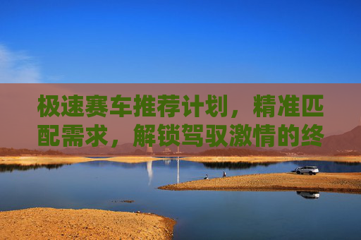 极速赛车推荐计划，精准匹配需求，解锁驾驭激情的终极指南，极速赛车精准推荐计划，解锁驾驭激情的终极指南
