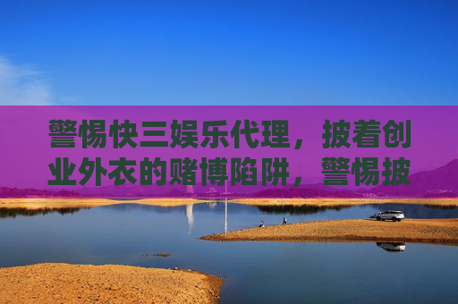 警惕快三娱乐代理,披着创业外衣的赌博陷阱,警惕披创业外衣的三快娱乐代理赌博陷阱 警惕快三娱乐代理,披着创业外衣的赌博陷阱,警惕披创业外衣的三快娱乐代理赌博陷阱