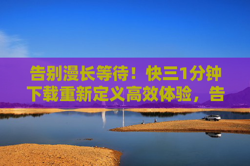 告别漫长等待!快三1分钟下载重新定义高效体验,告别漫长等待,1分钟下载高效体验 告别漫长等待!快三1分钟下载重新定义高效体验,告别漫长等待,1分钟下载高效体验